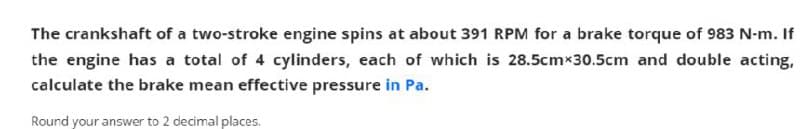 The crankshaft of a two-stroke engine spins at about 391 RPM for a brake torque of 983 N-m. If
the engine has a total of 4 cylinders, each of which is 28.5cmx30.5cm and double acting,
calculate the brake mean effective pressure in Pa.
Round your answer to 2 decimal places.
