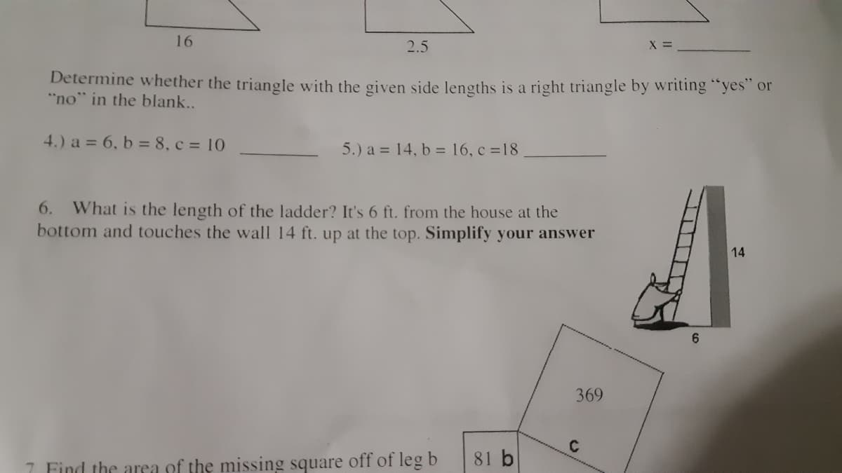 16
2.5
X% =
Determine whether the triangle with the given side lengths is a right triangle by writing "yes" or
"no" in the blank...
4.) a = 6, b = 8, c = 10
5.) a = 14, b = 16, c =18
6. What is the length of the ladder? It's 6 ft. from the house at the
bottom and touches the wall 14 ft. up at the top. Simplify your answer
14
6.
369
81 b
7 Find the area of the missing square off of leg b
