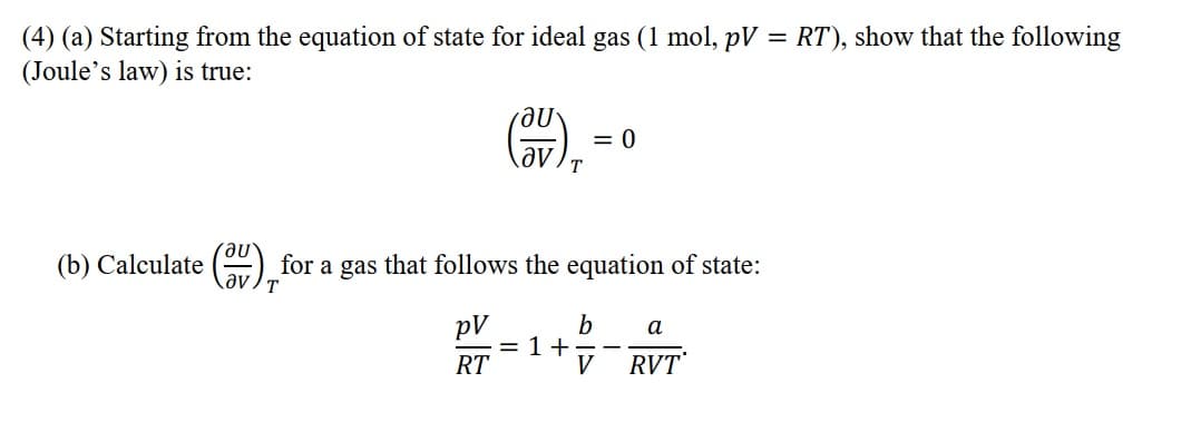 (4) (a) Starting from the equation of state for ideal gas (1 mol, pV = RT), show that the following
(Joule's law) is true:
= 0
T
(b) Calculate () for a gas that follows the equation of state:
əv ) T
pV
= 1 +
RT
b
а
V
RVT
