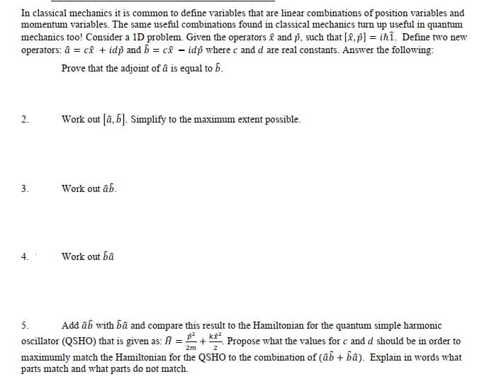 In classical mechanics it is common to define variables that are linear combinations of position variables and
momentum variables. The same useful combinations found in classical mechanics turn up useful in quantum
mechanics too! Consider a 1D problem. Given the operators £ and p, such that [2, p] = ihî. Define two new
operators: â = câ + idp and b = c£ - idp where c and d are real constants. Answer the following:
Prove that the adjoint of â is equal to b.
Work out [â, 6]. Simplify to the maximum extent possible.
2.
3.
Work out âb.
Work out bâ
5.
Add âb with bâ and compare this result to the Hamiltonian for the quantum simple harmonic
oscillator (QSHO) that is given as: A = +!
maximumly match the Hamiltonian for the QSHO to the combination of (âb + bâ). Explain in words what
parts match and what parts do not match.
Propose what the values for c and d should be in order to
2m
2
