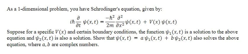 As a 1-dimensional problem, you have Schrodinger's equation, given by:
-h? a2
a
ih
h 4(x, t) =
at
2m Əx² ¥(x,t) + V(x) Þ(x,t)
Suppose for a specific V(x) and certain boundary conditions, the function w, (x, t) is a solution to the above
equation and 42 (x, t) is also a solution. Show that (x, t)
equation, where a, b are complex numbers.
a 41 (x, t) + b w2(x, t) also solves the above
