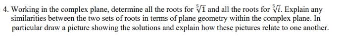 4. Working in the complex plane, determine all the roots for Vī and all the roots for Vi. Explain any
similarities between the two sets of roots in terms of plane geometry within the complex plane. In
particular draw a picture showing the solutions and explain how these pictures relate to one another.
