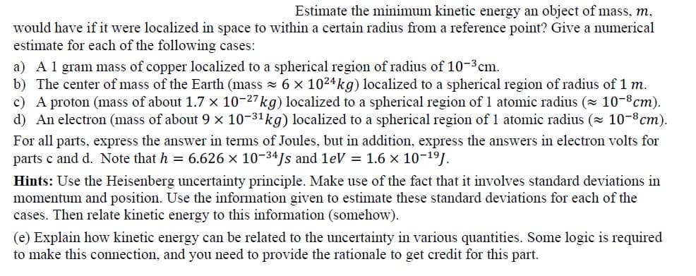 Estimate the minimum kinetic energy an object of mass, m,
would have if it were localized in space to within a certain radius from a reference point? Give a numerical
estimate for each of the following cases:
a) A1 gram mass of copper localized to a spherical region of radius of 10-3cm.
b) The center of mass of the Earth (mass 6 × 1024kg) localized to a spherical region of radius of 1 m.
c) A proton (mass of about 1.7 × 10-27kg) localized to a spherical region of 1 atomic radius ( 10-8cm).
d) An electron (mass of about 9 x 10-31kg) localized to a spherical region of 1 atomic radius (x 10-8cm).
For all parts, express the answer in terms of Joules, but in addition, express the answers in electron volts for
parts c and d. Note that h = 6.626 × 10-34Js and leV = 1.6 x 10-19.
Hints: Use the Heisenberg uncertainty principle. Make use of the fact that it involves standard deviations in
momentum and position. Use the information given to estimate these standard deviations for each of the
cases. Then relate kinetic energy to this information (somehow).
(e) Explain how kinetic energy can be related to the uncertainty in various quantities. Some logic is required
to make this connection, and you need to provide the rationale to get credit for this part.
