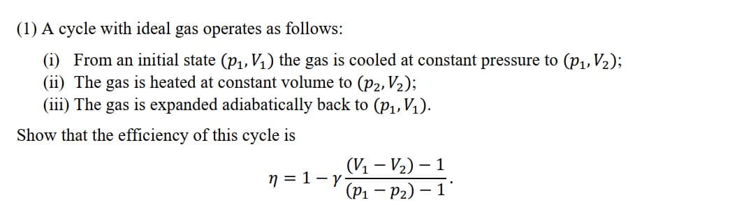 (1) A cycle with ideal gas operates as follows:
(i) From an initial state (p,, V) the gas is cooled at constant pressure to (P1, V2);
(ii) The gas is heated at constant volume to (P2, V2);
(iii) The gas is expanded adiabatically back to (p1, V1).
Show that the efficiency of this cycle is
(V1 – V2) – 1
n = 1-1 - P2) – 1
