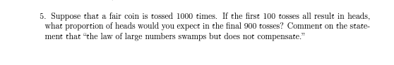 5. Suppose that a fair coin is tossed 1000 times. If the first 100 tosses all result in heads,
what proportion of heads would you expect in the final 900 tosses? Comment on the state-
ment that "the law of large numbers swamps but does not compensate."