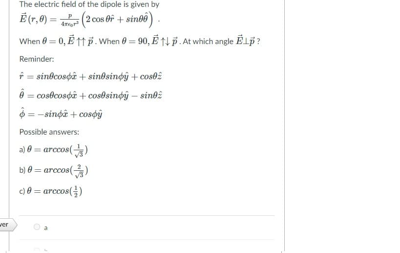 The electric field of the dipole is given by
Ē (r, 0)
(2 cos Of + sinbê) .
When 0 = 0, È M.When 0 = 90, E ↑† p . At which angle Elp?
Reminder:
î = sindcospâ + sindsinøŷ + cos02
0 = cosocospâ + cos0sinoŷ – sin02
$ = -sinoâ + cosøŷ
Possible answers:
a) 0 = arccos()
b) 0 = arccos()
c) 0 = arccos(;)
ver
a
