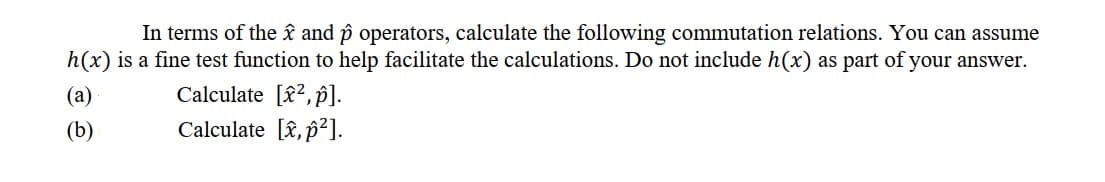 In terms of the âî and p operators, calculate the following commutation relations. You can assume
h(x) is a fine test function to help facilitate the calculations. Do not include h(x) as part of your answer.
(a)
Calculate [£2,p]).
(b)
Calculate [î, p²].
