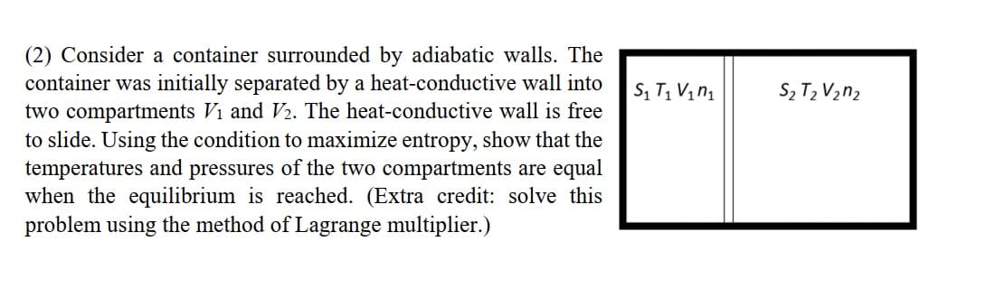 (2) Consider a container surrounded by adiabatic walls. The
container was initially separated by a heat-conductive wall into
two compartments Vi and V2. The heat-conductive wall is free
to slide. Using the condition to maximize entropy, show that the
temperatures and pressures of the two compartments are equal
when the equilibrium is reached. (Extra credit: solve this
problem using the method of Lagrange multiplier.)
S2 T2 V2n2
