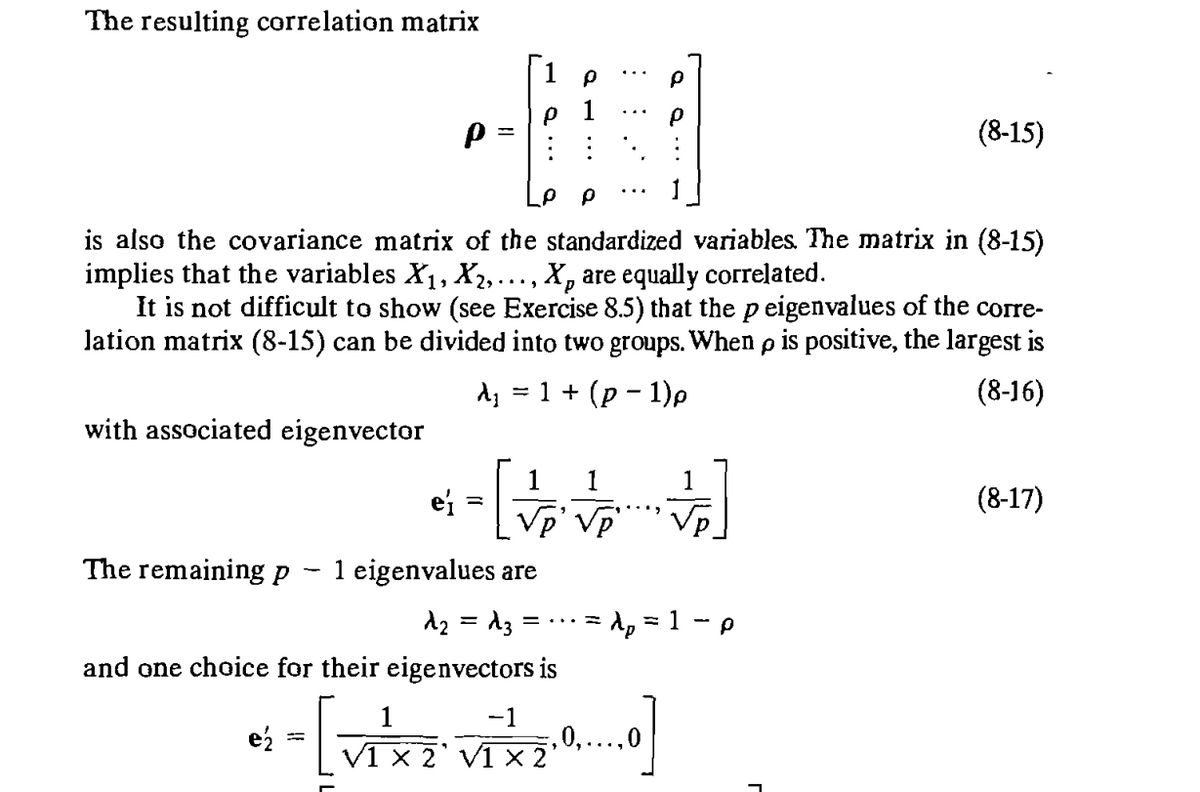 The resulting correlation matrix
Ρ
ρ
ρ
ρρ
(8-15)
is also the covariance matrix of the standardized variables. The matrix in (8-15)
implies that the variables X1, X2,..., X, are equally correlated.
It is not difficult to show (see Exercise 8.5) that the p eigenvalues of the corre-
lation matrix (8-15) can be divided into two groups. When p is positive, the largest is
λ ==
1+ (p-1)p
with associated eigenvector
1 1
1
ei
=
√p' √p
The remaining p
1 eigenvalues are
λ₂ = d3
= ... =
and one choice for their eigenvectors is
1
-1
= λp = 1 - p
e½
• - [VIX VIXX".")]
2 V1 2'
,0,...,0
(8-16)
(8-17)