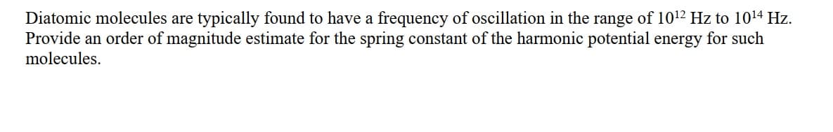 Diatomic molecules are typically found to have a frequency of oscillation in the range of 1012 Hz to 1014 Hz.
Provide an order of magnitude estimate for the spring constant of the harmonic potential energy for such
molecules.
