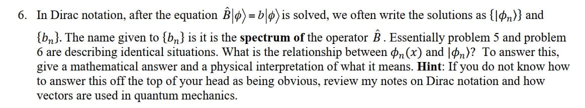 6. In Dirac notation, after the equation Bø) = b|p)is solved, we often write the solutions as {|Øn)} and
{bn}. The name given to {b,} is it is the spectrum of the operator B . Essentially problem 5 and problem
6 are describing identical situations. What is the relationship between pn (x) and |Øn)? To answer this,
give a mathematical answer and a physical interpretation of what it means. Hint: If you do not know how
to answer this off the top of your head as being obvious, review my notes on Dirac notation and how
vectors are used in quantum mechanics.
