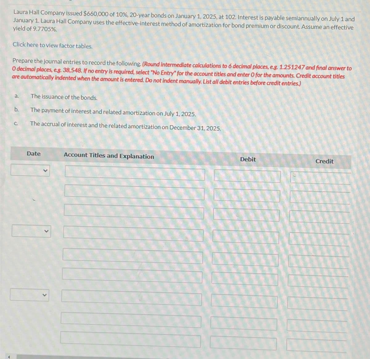 Laura Hall Company issued $660,000 of 10%, 20-year bonds on January 1, 2025, at 102. Interest is payable semiannually on July 1 and
January 1. Laura Hall Company uses the effective-interest method of amortization for bond premium or discount. Assume an effective
yield of 9.7705%.
Click here to view factor tables.
Prepare the journal entries to record the following. (Round intermediate calculations to 6 decimal places, e.g. 1.251247 and final answer to
O decimal places, eg. 38,548. If no entry is required, select "No Entry" for the account titles and enter O for the amounts. Credit account titles
are automatically indented when the amount is entered. Do not indent manually. List all debit entries before credit entries.)
a.
The issuance of the bonds.
b.
The payment of interest and related amortization on July 1, 2025.
C
The accrual of interest and the related amortization on December 31, 2025.
Date
Account Titles and Explanation
Debit
Credit