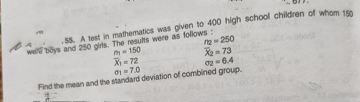 55. A test in mathematics was given to 400 high school children of whom 156
were böys and 250 girls. The results were as follows:
n1 = 150
X1 = 72
n2 = 250
X2 = 73
%3D
01 = 7.0
Find the mean and the standard deviation of combined group.
02 = 6.4
