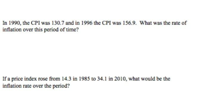 In 1990, the CPI was 130.7 and in 1996 the CPI was 156.9. What was the rate of
inflation over this period of time?
If a price index rose from 14.3 in 1985 to 34.1 in 2010, what would be the
inflation rate over the period?
