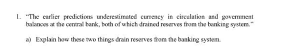 1. "The earlier predictions underestimated currency in circulation and government
balances at the central bank, both of which drained reserves from the banking system."
a) Explain how these two things drain reserves from the banking system.
