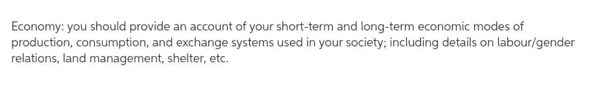 Economy: you should provide an account of your short-term and long-term economic modes of
production, consumption, and exchange systems used in your society; including details on labour/gender
relations, land management, shelter, etc.
