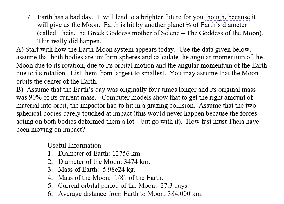 7. Earth has a bad day. It will lead to a brighter future for you though, because it
will give us the Moon. Earth is hit by another planet ½ of Earth's diameter
(called Theia, the Greek Goddess mother of Selene – The Goddess of the Moon).
This really did happen.
A) Start with how the Earth-Moon system appears today. Use the data given below,
assume that both bodies are uniform spheres and calculate the angular momentum of the
Moon due to its rotation, due to its orbital motion and the angular momentum of the Earth
due to its rotation. List them from largest to smallest. You may assume that the Moon
orbits the center of the Earth.
B) Assume that the Earth's day was originally four times longer and its original mass
was 90% of its current mass. Computer models show that to get the right amount of
material into orbit, the impactor had to hit in a grazing collision. Assume that the two
spherical bodies barely touched at impact (this would never happen because the forces
acting on both bodies deformed them a lot – but go with it). How fast must Theia have
been moving on impact?
Useful Information
1. Diameter of Earth: 12756 km.
2. Diameter of the Moon: 3474 km.
3. Mass of Earth: 5.98e24 kg.
4. Mass of the Moon: 1/81 of the Earth.
5. Current orbital period of the Moon: 27.3 days.
6. Average distance from Earth to Moon: 384,000 km.
