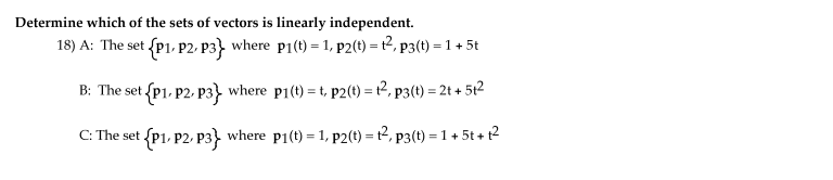 Determine which of the sets of vectors is linearly independent.
18) A: The set {p1, P2, P3} where p1(t) = 1, p2(t) = t2, p3(t) = 1 + 5t
B: The set {P1, P2- p3} where p1(t) = t, p2(t) = t2, p3(t) = 2t + 5t2
C: The set {P1, P2, p3} where p1(t) = 1, p2(t) = t2, p3(t) = 1 + 5t + 12
