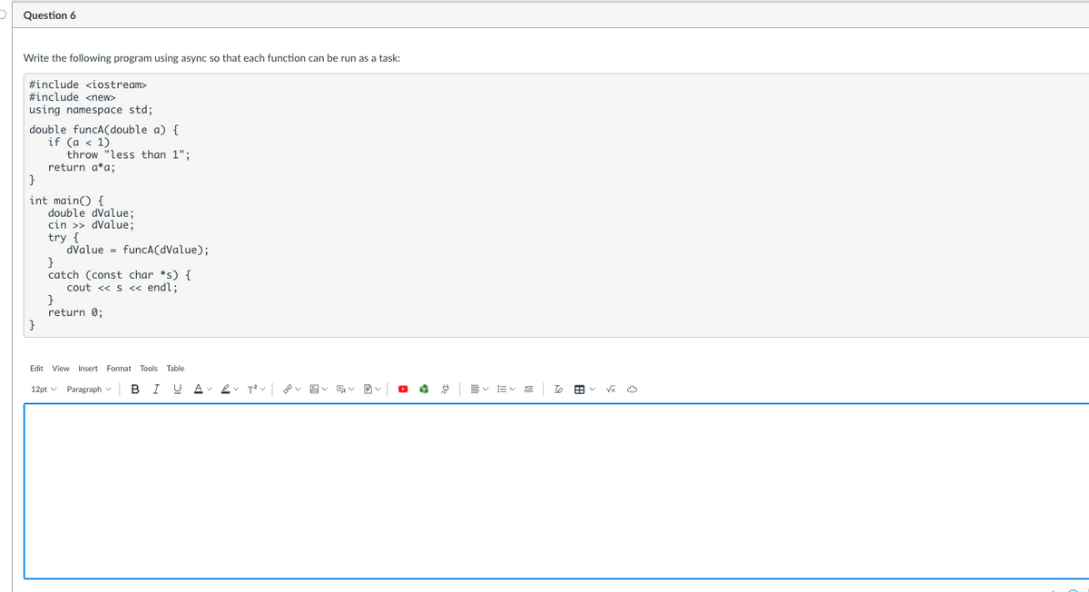 Question 6
Write the following program using async so that each function can be run as a task:
#include <iostream>
#include <new>
using namespace std;
double funcCA(double a) {
if (a < 1)
throw "less than 1";
return a*a;
}
int main() {
double dvalue;
cin >> dValue;
try {
dvalue = funcA(dValue);
}
catch (const char *s) {
cout << s << endl;
}
return 0;
}
Edit View Insert Format Tools Table
12pt v Paragraph v
I
U A
図v、
言v=v
To

