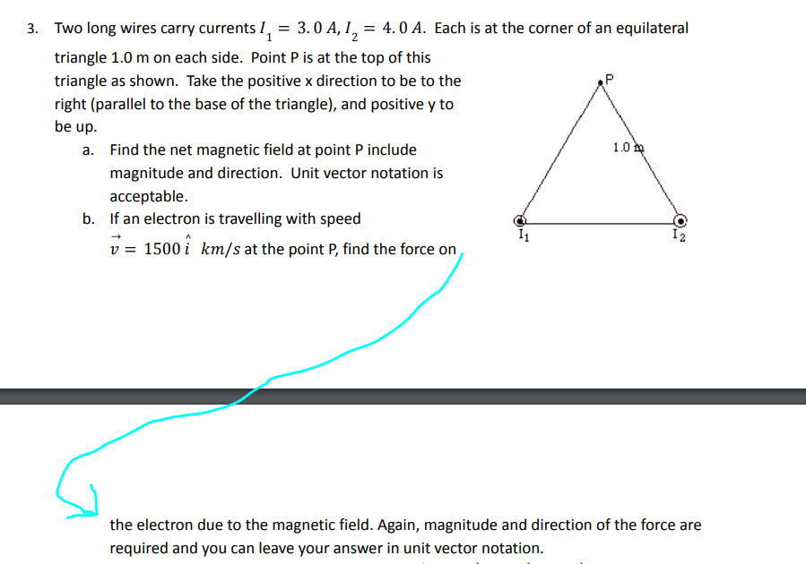 3. Two long wires carry currents I,
3.0 A, 12
= 4. 0 A. Each is at the corner of an equilateral
triangle 1.0 m on each side. Point P is at the top of this
triangle as shown. Take the positive x direction to be to the
right (parallel to the base of the triangle), and positive y to
be up.
a. Find the net magnetic field at point P include
1.0
magnitude and direction. Unit vector notation is
acceptable.
b. If an electron is travelling with speed
v = 1500 i km/s at the point P, find the force on
the electron due to the magnetic field. Again, magnitude and direction of the force are
required and you can leave your answer in unit vector notation.
(O.
