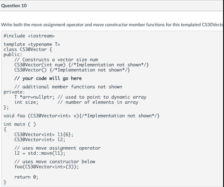 Question 10
Write both the move assignment operator and move constructor member functions for this templated CS30Vecto
#include <iostream>
template <typename T>
class CS30Vector {
public:
// Constructs a vector size num
CS3ØVector(int num) {/*Implementation not shown*/}
CS30Vector() {/*Implementation not shown*/}
// your code will go here
// additional member functions not shown
private:
T *arr=nullptr; // used to point to dynamic array
int size;
};
// number of elements in array
void foo (CS3øVector<int> v){/*Implementation not shown*/}
int main ( )
{
CS30Vector<int> 11{6};
CS30Vector<int> 12;
// uses move assignment operator
12 = std::move(11);
// uses move constructor below
foo(CS30Vector<int>(3));
return 0;
}
