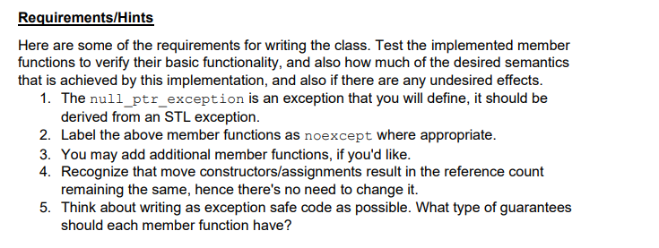 Requirements/Hints
Here are some of the requirements for writing the class. Test the implemented member
functions to verify their basic functionality, and also how much of the desired semantics
that is achieved by this implementation, and also if there are any undesired effects.
1. The null_ptr_exception is an exception that you will define, it should be
derived from an STL exception.
2. Label the above member functions as noexcept where appropriate.
3. You may add additional member functions, if you'd like.
4. Recognize that move constructors/assignments result in the reference count
remaining the same, hence there's no need to change it.
5. Think about writing as exception safe code as possible. What type of guarantees
should each member function have?
