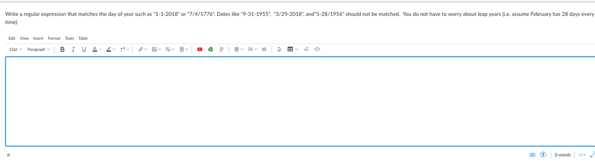 Write a regular expression that matches the day of year such as "1-1-2018" or "7/4/1776". Dates like "9-31-1955", "3/29-2018", and"5-28/1956" should not be matched. You do not have to worry about leap years (i.e. assume February has 28 days every
time).
Edit View Insert Format Tools Table
12pt v Paragraph v
A
To
田
画 D
O words
</>
