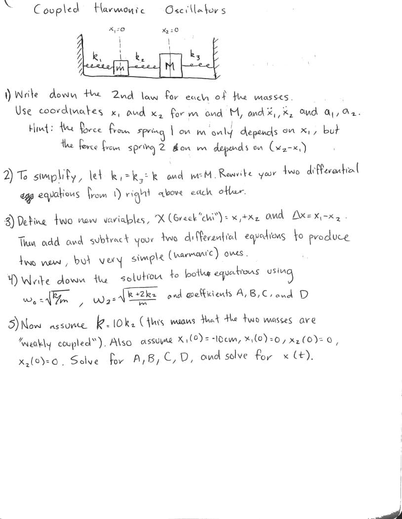 Coupled
Harmonic
Oscillators
X2 :0
eeeee
Leeee NM
) Write down the 2nd law for each of the masses.
Use coordinates x, aud x, for m and M, and i,, *2 and a, a2.
Hirnt: the force from spring I on monly depends
on x, , but
the ferce from spring 2 on m
depand s
on (x2-x,)
two differantial
2) To simplify, let k, -k,k and m-M. Rewrite
egg equatious from i) right above each other.
your
3) Detine two new variables, X (Greek"chi") - x,+X2 and Ax = X,-x 2
two di ferential equations to produce
Then add and subtract
your
very simple (harmanic) ones.
4) Write down the solutiou to bothe equations using
Wask+2k2 ond evefficients A, B, C, and D
two new ,
but
w. :
un
5) Now assune k-10k2 (this means that the two masses are
"weakly coupled"). Also assume X,(0) = -10cm, x,(0)=0, xz (0)= o,
x,(0)=0. Solve for A,B, C, D, and solve for x (t).
