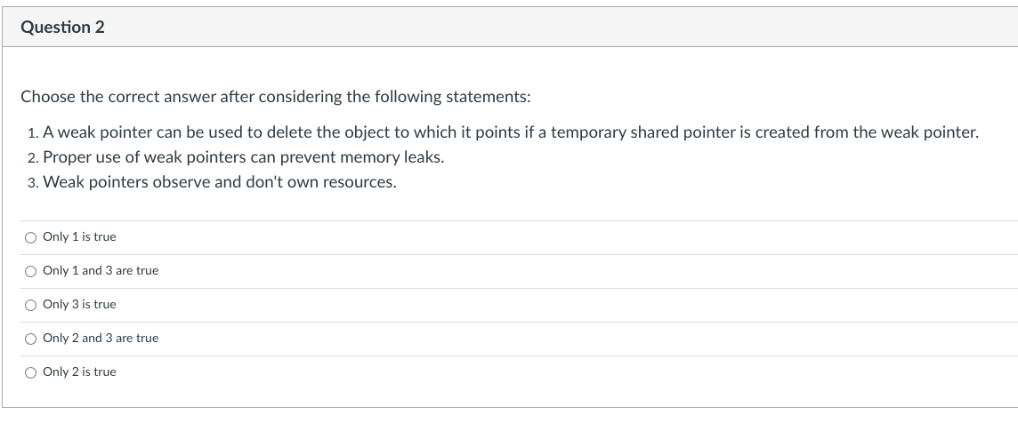 Question 2
Choose the correct answer after considering the following statements:
1. A weak pointer can be used to delete the object to which it points if a temporary shared pointer is created from the weak pointer.
2. Proper use of weak pointers can prevent memory leaks.
3. Weak pointers observe and don't own resources.
O Only 1 is true
O Only 1 and 3 are true
O Only 3 is true
O Only 2 and 3 are true
O Only 2 is true
