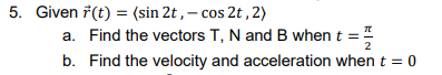 5. Given \(\vec{r}(t) = (\sin 2t, -\cos 2t, 2)\)

a. Find the vectors T, N, and B when \(t = \frac{\pi}{2}\)

b. Find the velocity and acceleration when \(t = 0\)