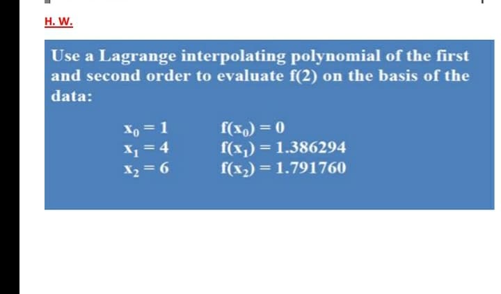 H. W.
Use a Lagrange interpolating polynomial of the first
and second order to evaluate f(2) on the basis of the
data:
f(x,) = 0
f(x,) = 1.386294
f(x2) = 1.791760
Xo = 1
X = 4
X2 = 6
