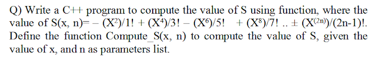 Q) Write a C++ program to compute the value of S using function, where the
value of S(x, n)=– (X')/1! + (X*)/3! – (X)/5! + (X®)/7! .. + (X2n)/(2n-1)!.
Define the function Compute_S(x, n) to compute the value of S, given the
value of x, and n as parameters list.
