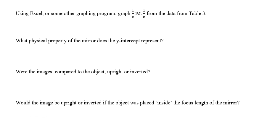 Using Excel, or some other graphing program, graph vs. from the data from Table 3.
P
What physical property of the mirror does the y-intercept represent?
Were the images, compared to the object, upright or inverted?
Would the image be upright or inverted if the object was placed inside the focus length of the mirror?