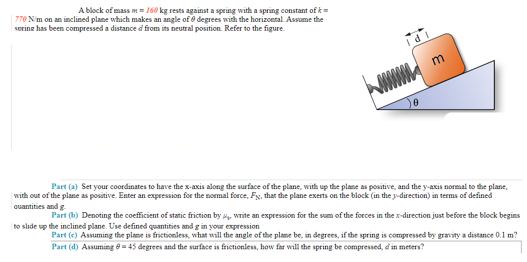 A block of mass m = 160 kg rests against a spring with a spring constant of k =
770 N/m on an inclined plane which makes an angle of degrees with the horizontal. Assume the
spring has been compressed a distance d from its neutral position. Refer to the figure.
d I
0
m
Part (a) Set your coordinates to have the x-axis along the surface of the plane, with up the plane as positive, and the y-axis normal to the plane,
with out of the plane as positive. Enter an expression for the normal force, FN, that the plane exerts on the block (in the y-direction) in terms of defined
quantities and g.
Part (b) Denoting the coefficient of static friction by us. write an expression for the sum of the forces in the x-direction just before the block begins
to slide up the inclined plane. Use defined quantities and g in your expression
Part (c) Assuming the plane is frictionless, what will the angle of the plane be, in degrees, if the spring is compressed by gravity a distance 0.1 m?
Part (d) Assuming 0 = 45 degrees and the surface is frictionless, how far will the spring be compressed, d in meters?