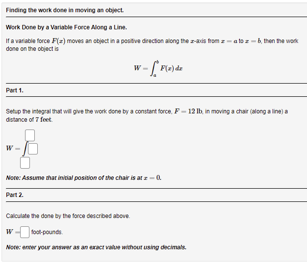 Finding the work done in moving an object.
Work Done by a Variable Force Along a Line.
If a variable force F(x) moves an object in a positive direction along the r-axis from z = a to z = b, then the work
done on the object is
= [ F(=) dz
W =
Part 1.
Setup the integral that will give the work done by a constant force, F = 12 lb, in moving a chair (along a line) a
distance of 7 feet.
W =
Note: Assume that initial position of the chair is at z = 0.
Part 2.
Calculate the done by the force described above.
w = foot-pounds.
Note: enter your answer as an exact value without using decimals.
