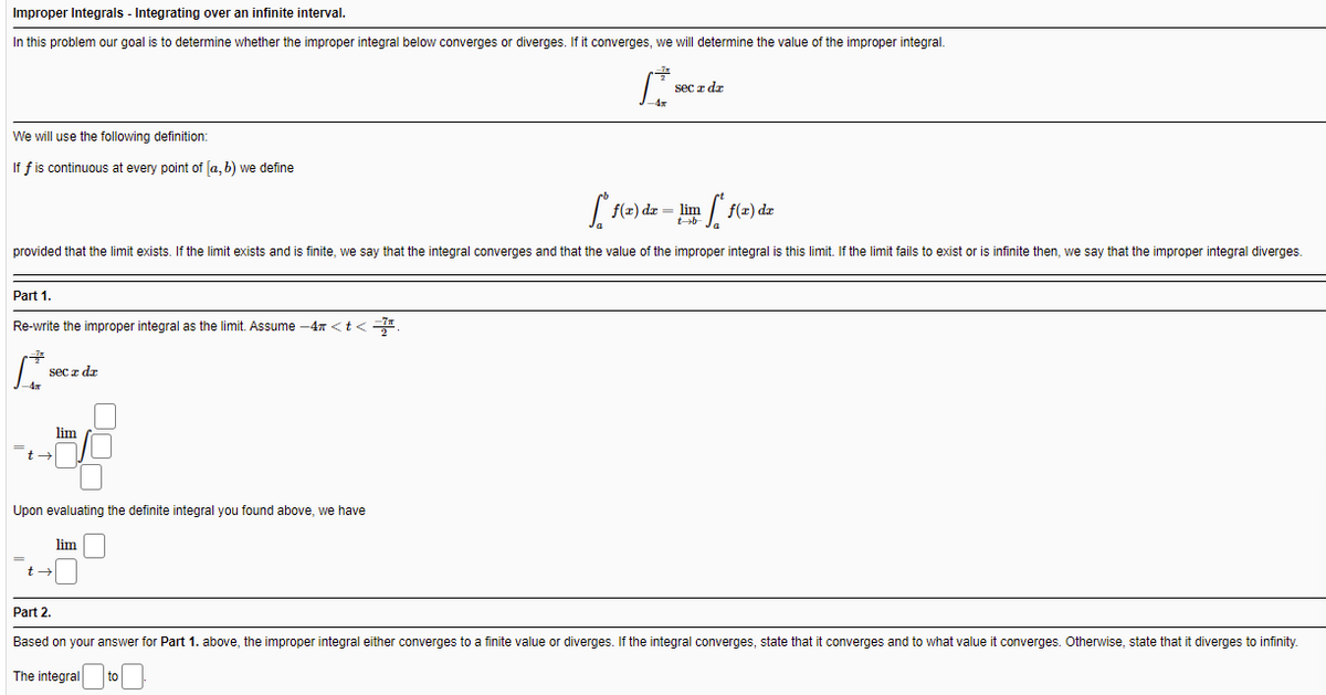 Improper Integrals - Integrating over an infinite interval.
In this problem our goal is to determine whether the improper integral below converges or diverges. If it converges, we will determine the value of the improper integral.
sec z dr
We will use the following definition:
If f is continuous at every point of [a, b) we define
f(z) de = lim
provided that the limit exists. If the limit exists and is finite, we say that the integral converges and that the value of the improper integral is this limit. If the limit fails to exist or is infinite then, we say that the improper integral diverges.
Part 1.
Re-write the improper integral as the limit. Assume -47 <t<=
sec z dz
lim
Upon evaluating the definite integral you found above, we have
lim
Part 2.
Based on your answer for Part 1. above, the improper integral either converges to a finite value or diverges. If the integral converges, state that it converges and to what value it converges. Otherwise, state that it diverges to infinity.
The integral
to
