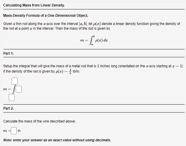 Calculating Mass from Linear Density.
Mass-Density Formula of a One-Dimensional Object.
Given a thin rod along the r-axis over the interval (a, b), let p(x) denote a linear density function giving the density of
the rod at a point z in the interval. Then the mass of the rod is given by
p(z) dz
m=
Part 1.
Setup the integral that will give the mass of a metal rod that is 1 inches long (orientated on the r-axis starting at z =
= 1)
if the density of the rod is given by p(x) = Iblin.
m =
Part 2.
Calculate the mass of the wire described above.
m =
in.
Note: enter your answer as an exact value without using decimals.
