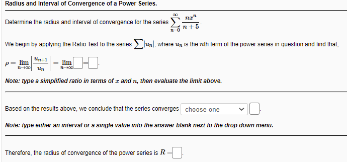 Radius and Interval of Convergence of a Power Series.
nz"
Determine the radius and interval of convergence for the series
n+5
We begin by applying the Ratio Test to the series lunl, where Un is the nth term of the power series in question and find that,
Unt1
p= lim
- lim
Un
Note: type a simplified ratio in terms of z and n, then evaluate the limit above.
Based on the results above, we conclude that the series converges choose one
Note: type either an interval or a single value into the answer blank next to the drop down menu.
Therefore, the radius of convergence of the power series is R
