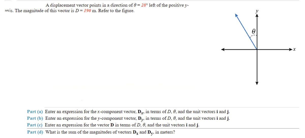 A displacement vector points in a direction of = 28° left of the positive y-
axis. The magnitude of this vector is D = 190 m. Refer to the figure.
Part (a) Enter an expression for the x-component vector, D, in terms of D, 0, and the unit vectors i and j.
Part (b) Enter an expression for the y-component vector, Dy, in terms of D, 0, and the unit vectors i and j.
Part (c) Enter an expression for the vector D in terms of D, 0, and the unit vectors i and j.
Part (d) What is the sum of the magnitudes of vectors Dx and Dy, in meters?
0