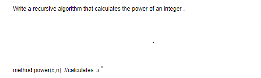 **Title:** Implementing a Recursive Algorithm to Calculate the Power of an Integer

**Introduction:**

This educational article describes how to write a recursive algorithm to compute the power of an integer. The algorithm is designed to calculate \( x^n \), where \( x \) is the base and \( n \) is the exponent.

**Algorithm Methodology:**

- **Method Signature:** `power(x, n)`

This method is a recursive function that determines the value of \( x \) raised to the power of \( n \). As a fundamental principle of recursion, the function must include a base case to avoid infinite recursion and correctly compute the result.

**Recursive Function Explanation:**

- **Base Case:**
  The base case will usually check if the exponent \( n \) is equal to zero. In this situation, any non-zero base raised to the power of zero equals one, i.e., \( x^0 = 1 \).

- **Recursive Case:**
  If \( n \) is not zero, the function should call itself with modified parameters in a manner that progresses towards the base case. Typically, this involves multiplying the base \( x \) by the result of `power(x, n-1)`.

Through this recursive breakdown, the problem gradually simplifies until it resolves to the base case, at which point the algorithm assembles the results to return the computed power.

**Conclusion:**

Understanding how to implement a recursive algorithm for calculating powers introduces fundamental concepts of recursion and base cases. This recursive approach is an efficient way to solve exponentiation problems, especially for applying mathematical calculations in computer science.

**Note:** While recursion provides a clear and efficient solution, always ensure to consider the implications of stack depth and memory constraints with larger exponents.