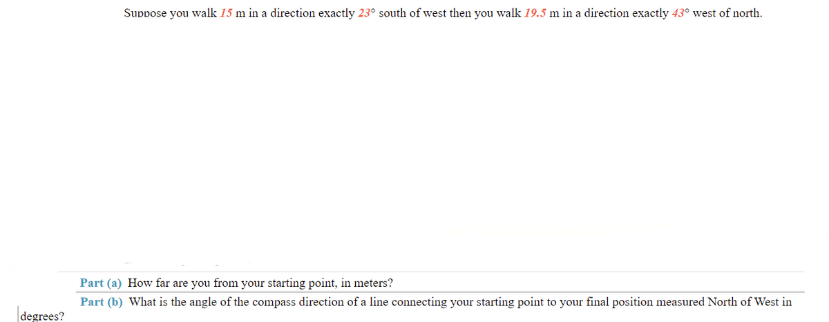 Suppose you walk 15 m in a direction exactly 23° south of west then you walk 19.5 m in a direction exactly 43° west of north.
Part (a) How far are you from your starting point, in meters?
Part (b) What is the angle of the compass direction of a line connecting your starting point to your final position measured North of West in
degrees?