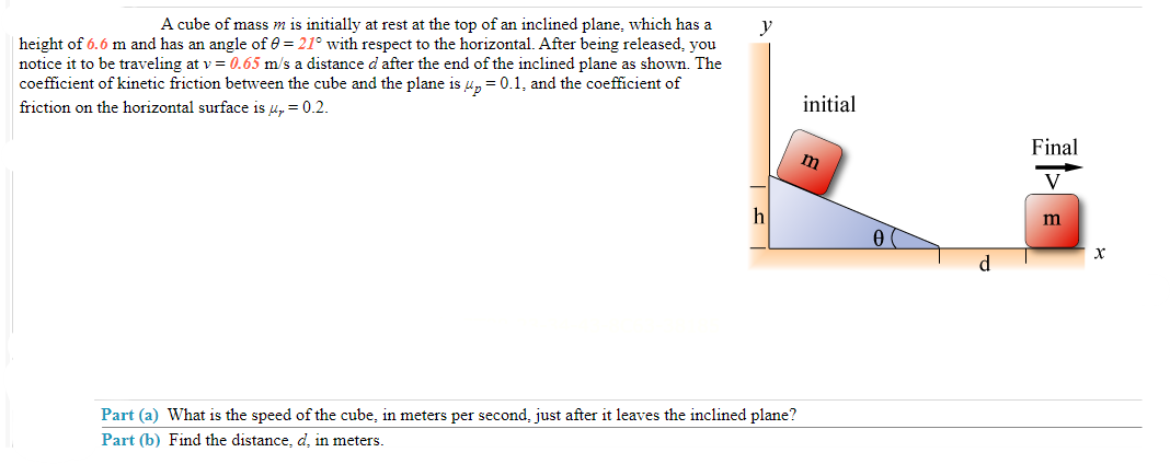 A cube of mass m is initially at rest at the top of an inclined plane, which has a
height of 6.6 m and has an angle of 0 = 21° with respect to the horizontal. After being released, you
notice it to be traveling at v= 0.65 m/s a distance d after the end of the inclined plane as shown. The
coefficient of kinetic friction between the cube and the plane is up = 0.1, and the coefficient of
friction on the horizontal surface is u₂ = 0.2.
y
h
Part (a) What is the speed of the cube, in meters per second, just after it leaves the inclined plane?
Part (b) Find the distance, d, in meters.
initial
m
d
Final
V
m
X