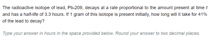 The radioactive isotope of lead, Pb-209, decays at a rate proportional to the amount present at time t
and has a half-life of 3.3 hours. If 1 gram of this isotope is present initially, how long will it take for 41%
of the lead to decay?
Type your answer in hours in the space provided below. Round your answer to two decimal places.