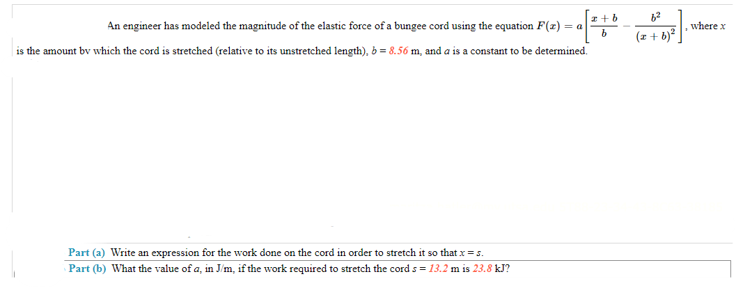 x + b
An engineer has modeled the magnitude of the elastic force of a bungee cord using the equation F(x) = a
[*#* -
b
is the amount by which the cord is stretched (relative to its unstretched length), b = 8.56 m, and a is a constant to be determined.
Part (a) Write an expression for the work done on the cord in order to stretch it so that x = s.
Part (b) What the value of a, in J/m, if the work required to stretch the cord s = 13.2 m is 23.8 kJ?
6²
(x + b)²
where x