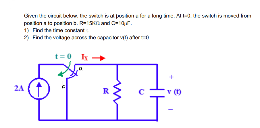 Given the circuit below, the switch is at position a for a long time. At t=0, the switch is moved from
position a to position b. R=15K and C=10μF.
1) Find the time constant t.
2) Find the voltage across the capacitor v(t) after t=0.
2A
t = 0
bl
Ix
a
R
+
v (t)