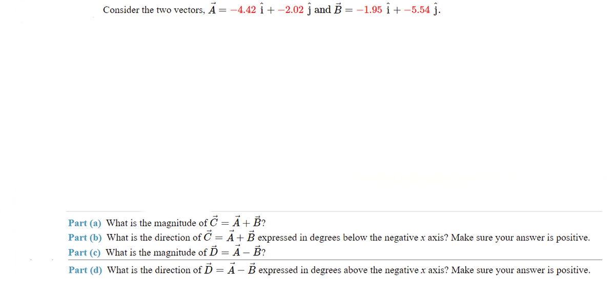 Consider the two vectors, A = -4.42 i + −2.02 j and B = −1.95 i + -5.54 j.
Part (a) What is the magnitude of C = A + B?
Part (b) What is the direction of C = A + B expressed in degrees below the negative x axis? Make sure your answer is positive.
Part (c) What is the magnitude of Ď = Ã – B?
Part (d) What is the direction of D A B expressed in degrees above the negative x axis? Make sure your answer is positive.