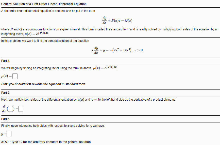 General Solution of a First Order Linear Differential Equation
A first order linear differential equation is one that can be put in the form
dy
+ P(z)y= Q(z)
dr
where Pand Q are continuous functions on a given interval. This form is called the standard form and is readily solved by multiplying both sides of the equation by an
integrating factor, u(z) = eS P(z) dz_
In this problem, we want to find the general solution of the equation
dy
y = -(2x7 + 12z4) , x >0
dr
Part 1.
We will begin by finding an integrating factor using the formula above, µ(x) = eS P(z) dz
H(z)
Hint: you should first re-write the equation in standard form.
Part 2.
Next, we multiply both sides of the differential equation by µ(2) and re-write the left hand side as the derivative of a product giving us:
dz
Part 3.
Finally, upon integrating both sides with respect to z and solving for y we have:
NOTE: Type 'C'for the arbitrary constant in the general solution.
