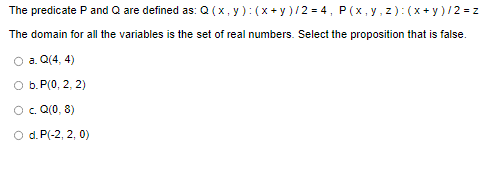 The predicate P and Q are defined as: Q(x, y): (x+y)/2=4, P(x, y, z)=(x+y)/2= z
The domain for all the variables is the set of real numbers. Select the proposition that is false.
O a. Q(4,4)
O b. P(0, 2, 2)
O c. Q(0,8)
O d. P(-2, 2, 0)