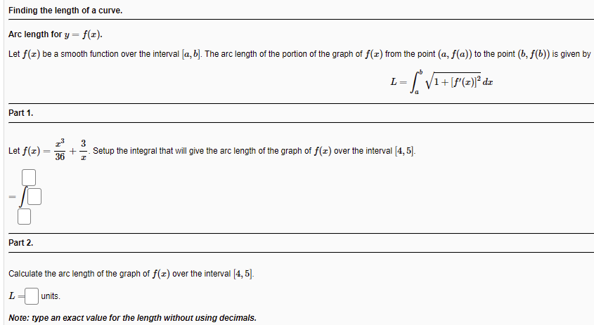 Finding the length of a curve.
Arc length for y = f(x).
Let f(z) be a smooth function over the interval [a, b). The arc length of the portion of the graph of f(z) from the point (a, f(a)) to the point (b, f(b)) is given by
L =
Part 1.
3
Let f(z)
+
Setup the integral that will give the arc length of the graph of f(x) over the interval (4, 5].
36
Part 2.
Calculate the arc length of the graph of f(x) over the interval [4, 5].
L
units.
Note: type an exact value for the length without using decimals.
