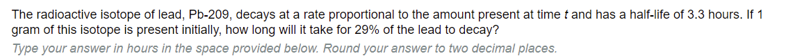 **Radioactive Decay Problem**

The radioactive isotope of lead, Pb-209, decays at a rate proportional to the amount present at time *t* and has a half-life of 3.3 hours. If 1 gram of this isotope is present initially, how long will it take for 29% of the lead to decay?

Type your answer in hours in the space provided below. Round your answer to two decimal places.